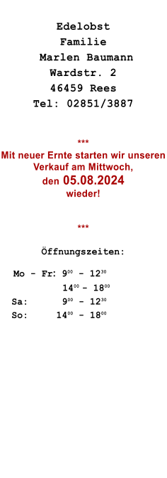 Edelobst   Familie  Marlen Baumann Wardstr. 2 46459 Rees Tel: 02851/3887   *** Mit neuer Ernte starten wir unseren Verkauf am Mittwoch,  den 05.08.2024 wieder! 	  ***  ffnungszeiten:       Mo - Fr:  900 - 1230                      1400 - 1800   Sa:      900 - 1230   So:     1400 - 1800